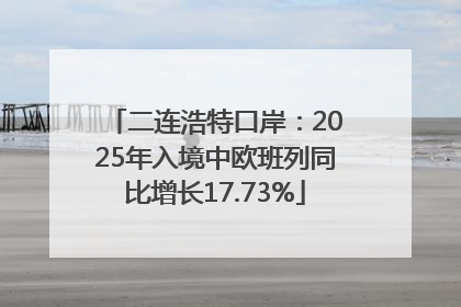 二连浩特口岸：2025年入境中欧班列同比增长17.73%