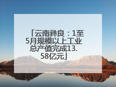 云南彝良：1至5月规模以上工业总产值完成13.58亿元