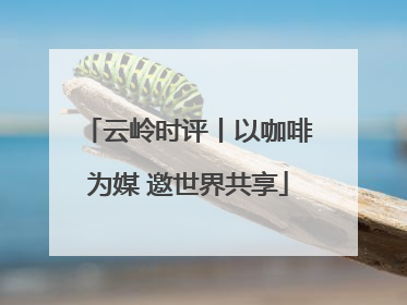 云岭时评丨以咖啡为媒 邀世界共享
