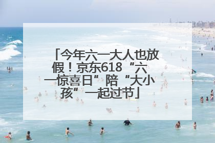 今年六一大人也放假！京东618“六一惊喜日”陪“大小孩”一起过节