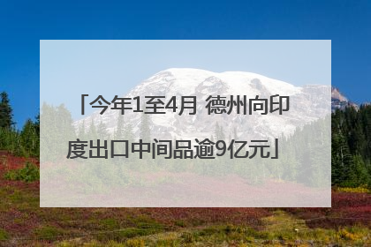 今年1至4月 德州向印度出口中间品逾9亿元