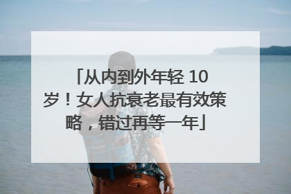 从内到外年轻 10 岁！女人抗衰老最有效策略，错过再等一年