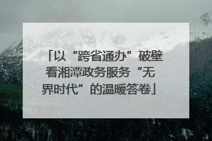 以“跨省通办”破壁 看湘潭政务服务“无界时代”的温暖答卷
