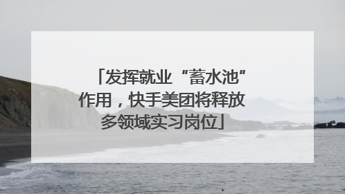 发挥就业“蓄水池”作用，快手美团将释放多领域实习岗位