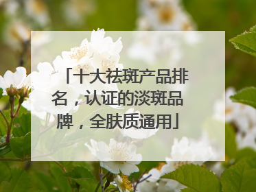 十大祛斑产品排名，认证的淡斑品牌，全肤质通用