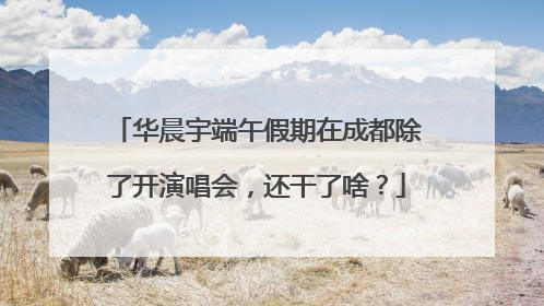 华晨宇端午假期在成都除了开演唱会，还干了啥？