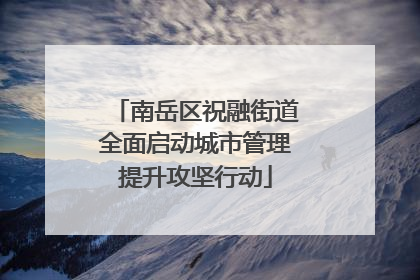 南岳区祝融街道全面启动城市管理提升攻坚行动