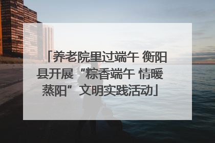 养老院里过端午 衡阳县开展“粽香端午 情暖蒸阳”文明实践活动