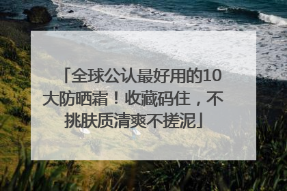 全球公认最好用的10大防晒霜！收藏码住，不挑肤质清爽不搓泥