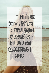 兰州市城关区城管局：推进餐厨垃圾规范处理 助力绿色美丽城市建设