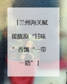 兰州海关赋能陇原“甘味”香飘“一带一路”