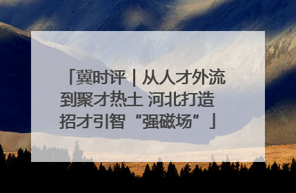 冀时评｜从人才外流到聚才热土 河北打造招才引智“强磁场”