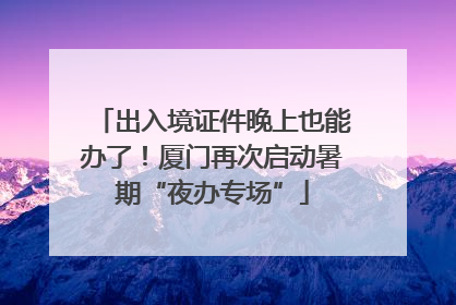 出入境证件晚上也能办了！厦门再次启动暑期“夜办专场”