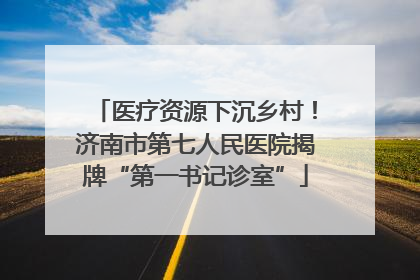 医疗资源下沉乡村！济南市第七人民医院揭牌“第一书记诊室”