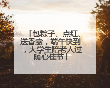 包粽子、点红、送香囊，端午快到，大学生陪老人过暖心佳节