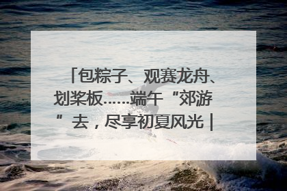 包粽子、观赛龙舟、划桨板……端午“郊游”去，尽享初夏风光｜端午氛围最浓时①
