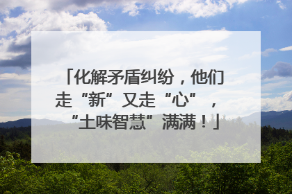 化解矛盾纠纷，他们走“新”又走“心”，“土味智慧”满满！