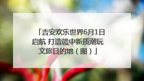 吉安欢乐世界6月1日启航 打造赣中新质潮玩文旅目的地（图）