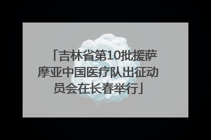 吉林省第10批援萨摩亚中国医疗队出征动员会在长春举行
