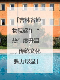 吉林省博物院端午“热”度升温，传统文化魅力尽显
