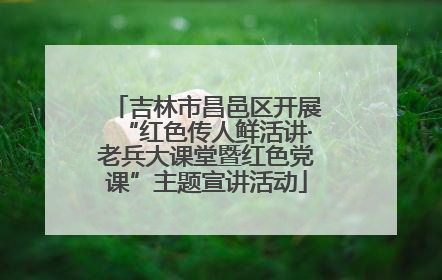 吉林市昌邑区开展“红色传人鲜活讲·老兵大课堂暨红色党课”主题宣讲活动