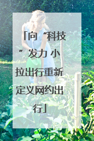 向“科技”发力 小拉出行重新定义网约出行