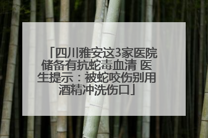 四川雅安这3家医院储备有抗蛇毒血清 医生提示：被蛇咬伤别用酒精冲洗伤口