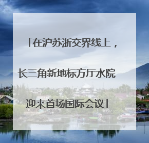 在沪苏浙交界线上，长三角新地标方厅水院迎来首场国际会议