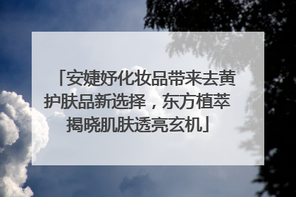 安婕妤化妆品带来去黄护肤品新选择，东方植萃揭晓肌肤透亮玄机