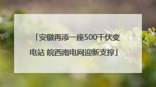 安徽再添一座500千伏变电站 皖西南电网迎新支撑