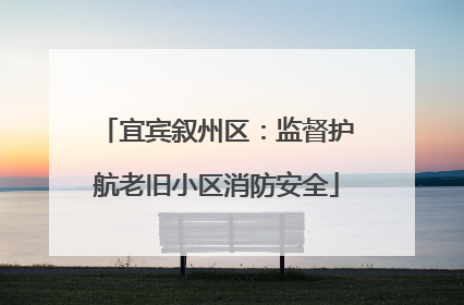 宜宾叙州区：监督护航老旧小区消防安全