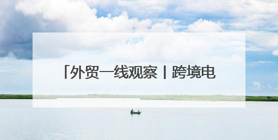 外贸一线观察丨跨境电商如何在不确定中寻机遇？关键词是“新”