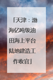 天津：渤海亿吨级油田海上平台陆地建造工作收官