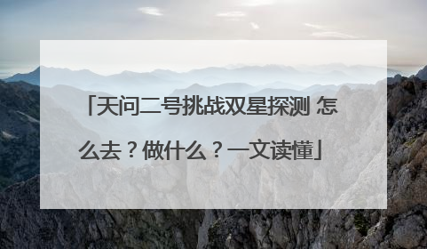 天问二号挑战双星探测 怎么去？做什么？一文读懂