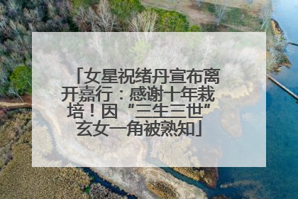 女星祝绪丹宣布离开嘉行：感谢十年栽培！因“三生三世”玄女一角被熟知