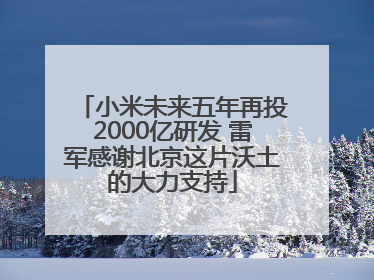 小米未来五年再投2000亿研发 雷军感谢北京这片沃土的大力支持