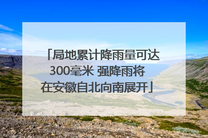 局地累计降雨量可达300毫米 强降雨将在安徽自北向南展开