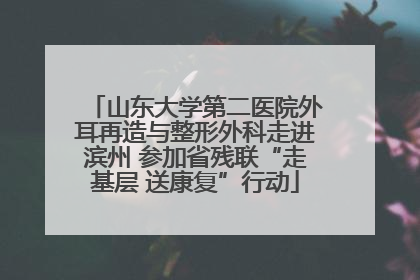 山东大学第二医院外耳再造与整形外科走进滨州 参加省残联“走基层 送康复”行动