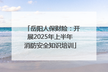 岳阳人保财险：开展2025年上半年消防安全知识培训