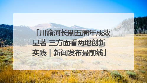 川渝河长制五周年成效显著 三方面看两地创新实践｜新闻发布最前线
