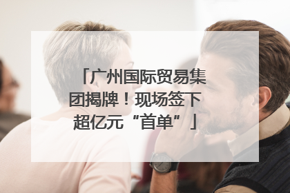 广州国际贸易集团揭牌！现场签下超亿元“首单”