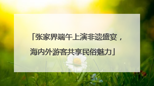 张家界端午上演非遗盛宴，海内外游客共享民俗魅力