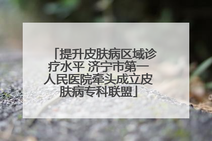 提升皮肤病区域诊疗水平 济宁市第一人民医院牵头成立皮肤病专科联盟