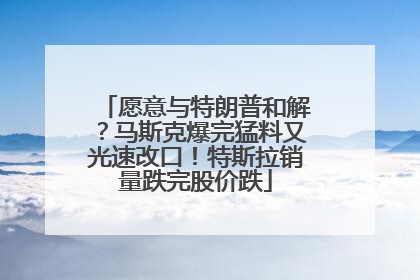 愿意与特朗普和解？马斯克爆完猛料又光速改口！特斯拉销量跌完股价跌