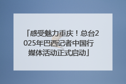 感受魅力重庆！总台2025年巴西记者中国行媒体活动正式启动