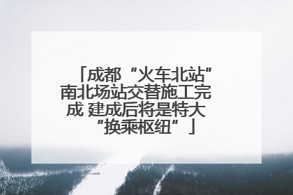 成都“火车北站”南北场站交替施工完成 建成后将是特大“换乘枢纽”