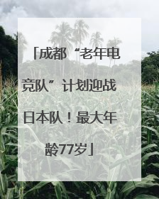 成都“老年电竞队”计划迎战日本队！最大年龄77岁