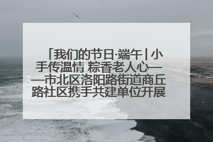我们的节日·端午│小手传温情 粽香老人心——市北区洛阳路街道商丘路社区携手共建单位开展端午主题活动