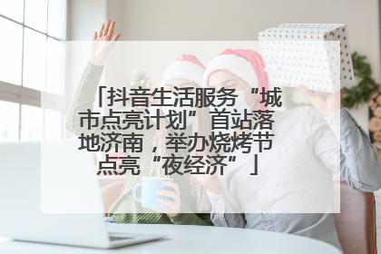 抖音生活服务“城市点亮计划”首站落地济南，举办烧烤节点亮“夜经济”