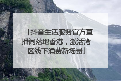 抖音生活服务官方直播间落地香港，激活湾区线下消费新场景